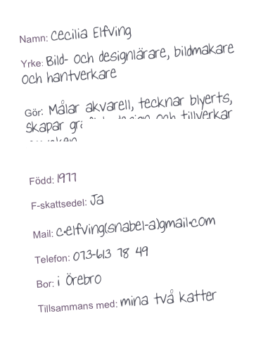 Namn: Cecilia Elfving

Yrke: Bild- och designlärare, bildmakare och hantverkare

Gör: Målar akvarell, tecknar blyerts, Skapar grafisk design och tillverkar smycken www.etsy.com/shop/ceciliaelfving

Född: 1977

F-skattsedel: Ja
Mail: c.elfving(snabel-a)gmail.com

Telefon: 073-613 78 49

Bor: i Örebro

Tillsammans med: mina två katter

